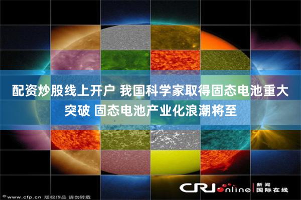 配资炒股线上开户 我国科学家取得固态电池重大突破 固态电池产业化浪潮将至