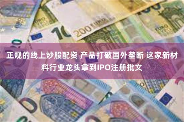 正规的线上炒股配资 产品打破国外垄断 这家新材料行业龙头拿到IPO注册批文