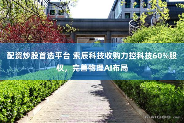 配资炒股首选平台 索辰科技收购力控科技60%股权，完善物理AI布局
