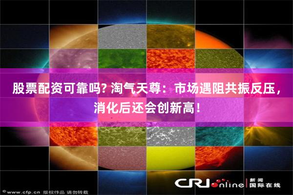 股票配资可靠吗? 淘气天尊：市场遇阻共振反压，消化后还会创新高！