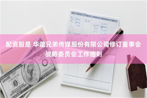 配资股是 华谊兄弟传媒股份有限公司修订董事会战略委员会工作细则