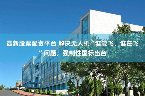 最新股票配资平台 解决无人机“谁能飞、谁在飞”问题，强制性国标出台