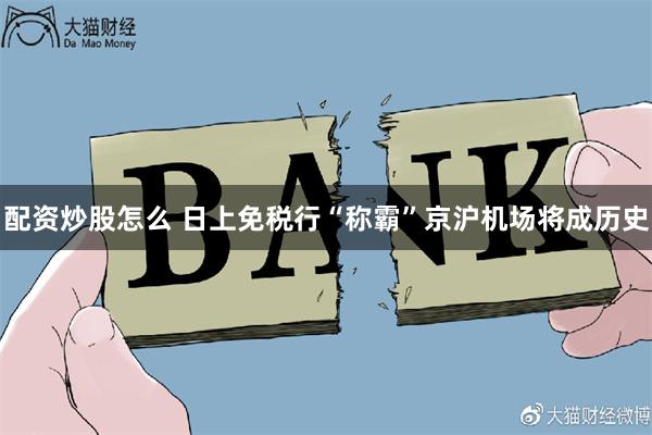 配资炒股怎么 日上免税行“称霸”京沪机场将成历史