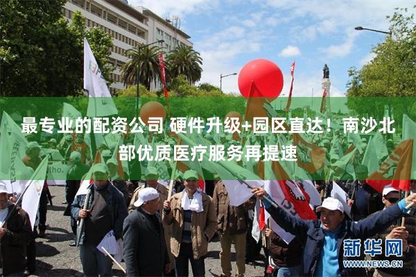 最专业的配资公司 硬件升级+园区直达！南沙北部优质医疗服务再提速