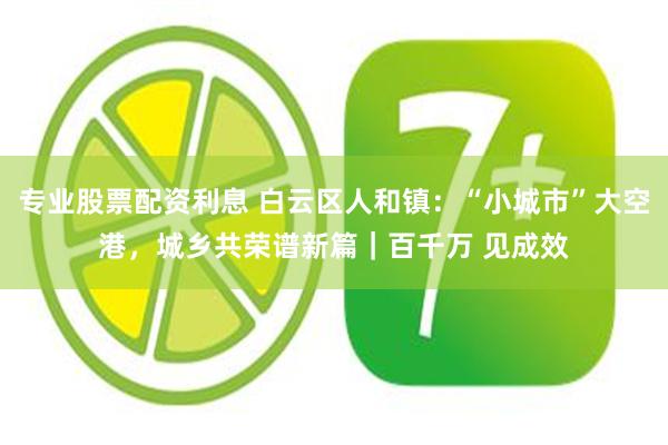 专业股票配资利息 白云区人和镇：“小城市”大空港，城乡共荣谱新篇｜百千万 见成效