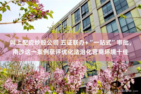 网上配资炒股公司 五证联办+“一站式”审批，南沙这一案例获评优化法治化营商环境十佳