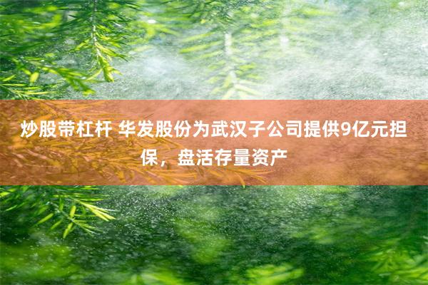 炒股带杠杆 华发股份为武汉子公司提供9亿元担保,盘活存量资产