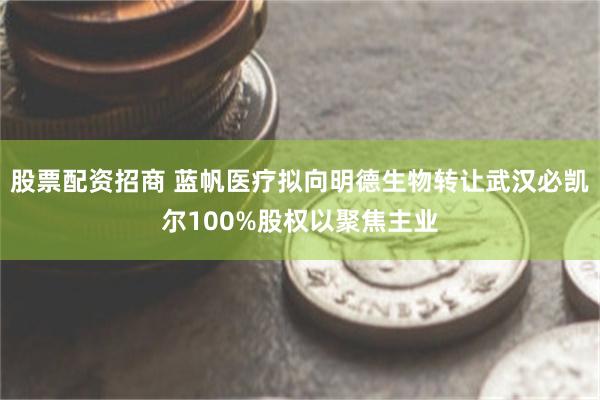 股票配资招商 蓝帆医疗拟向明德生物转让武汉必凯尔100%股权以聚焦主业