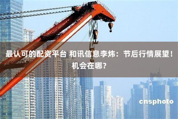 最认可的配资平台 和讯信息李炜:节后行情展望!机会在哪?