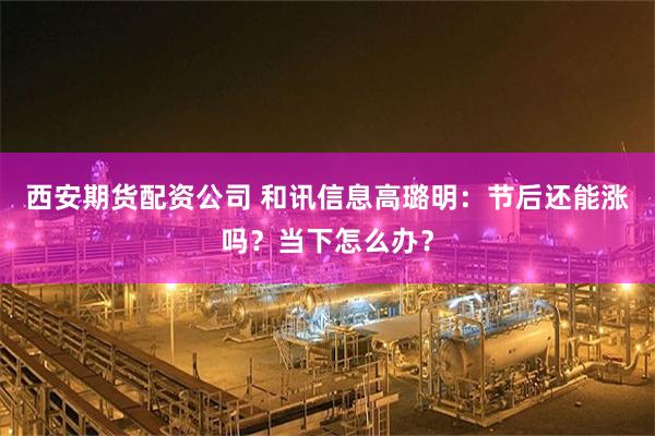 西安期货配资公司 和讯信息高璐明：节后还能涨吗？当下怎么办？