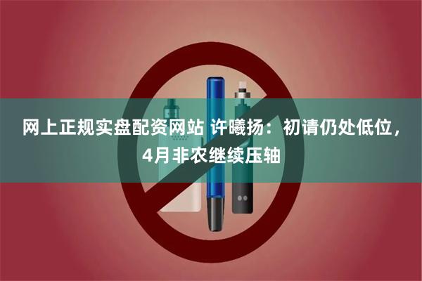 网上正规实盘配资网站 许曦扬：初请仍处低位，4月非农继续压轴