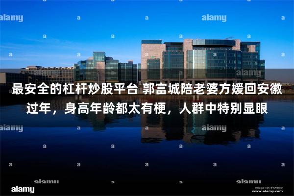最安全的杠杆炒股平台 郭富城陪老婆方媛回安徽过年，身高年龄都太有梗，人群中特别显眼