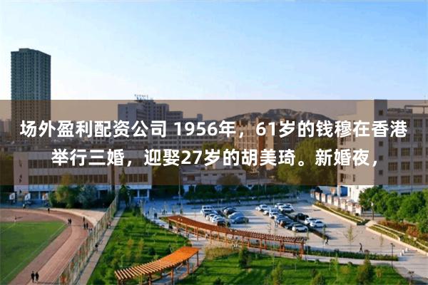 场外盈利配资公司 1956年，61岁的钱穆在香港举行三婚，迎娶27岁的胡美琦。新婚夜，