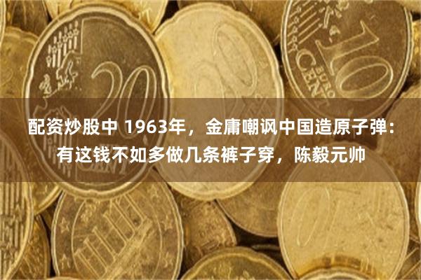 配资炒股中 1963年，金庸嘲讽中国造原子弹：有这钱不如多做几条裤子穿，陈毅元帅