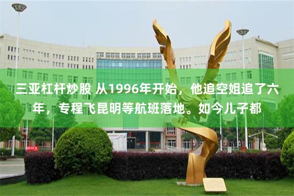 三亚杠杆炒股 从1996年开始，他追空姐追了六年，专程飞昆明等航班落地。如今儿子都