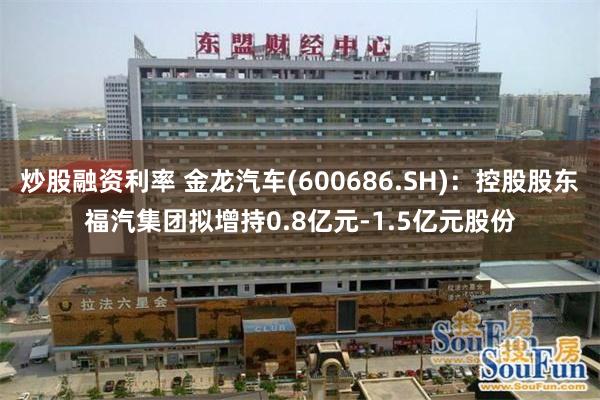 炒股融资利率 金龙汽车(600686.SH)：控股股东福汽集团拟增持0.8亿元-1.5亿元股份