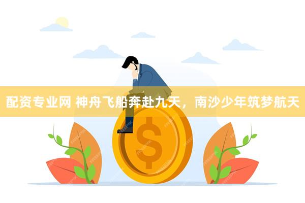 配资专业网 神舟飞船奔赴九天，南沙少年筑梦航天