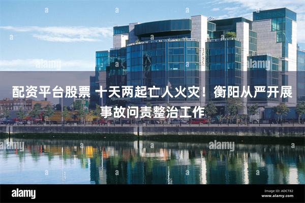 配资平台股票 十天两起亡人火灾！衡阳从严开展事故问责整治工作