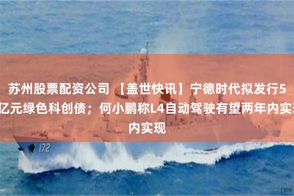 苏州股票配资公司 【盖世快讯】宁德时代拟发行50亿元绿色科创债；何小鹏称L4自动驾驶有望两年内实现