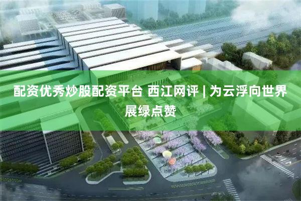 配资优秀炒股配资平台 西江网评 | 为云浮向世界展绿点赞