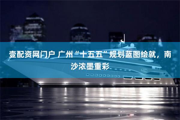 壹配资网门户 广州“十五五”规划蓝图绘就,南沙浓墨重彩