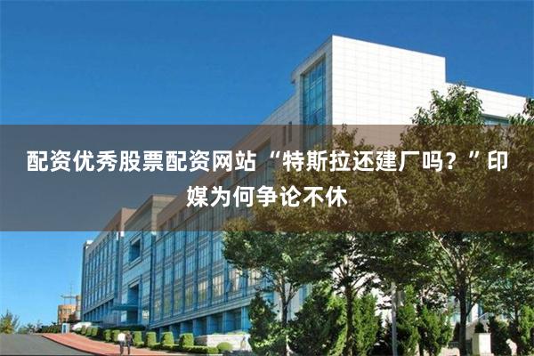 配资优秀股票配资网站 “特斯拉还建厂吗？”印媒为何争论不休