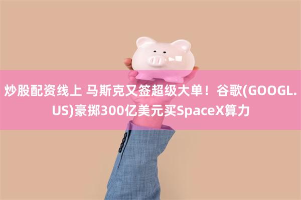 炒股配资线上 马斯克又签超级大单！谷歌(GOOGL.US)豪掷300亿美元买SpaceX算力