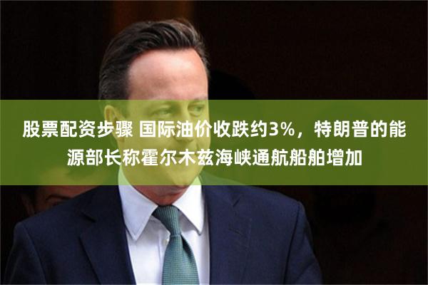 股票配资步骤 国际油价收跌约3%，特朗普的能源部长称霍尔木兹海峡通航船舶增加