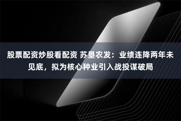 股票配资炒股看配资 苏垦农发:业绩连降两年未见底,拟为核心种业引入战投谋破局