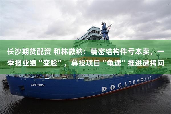 长沙期货配资 和林微纳：精密结构件亏本卖，一季报业绩“变脸”，募投项目“龟速”推进遭拷问