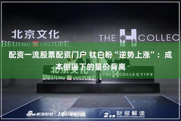 配资一流股票配资门户 钛白粉“逆势上涨”：成本倒逼下的量价背离