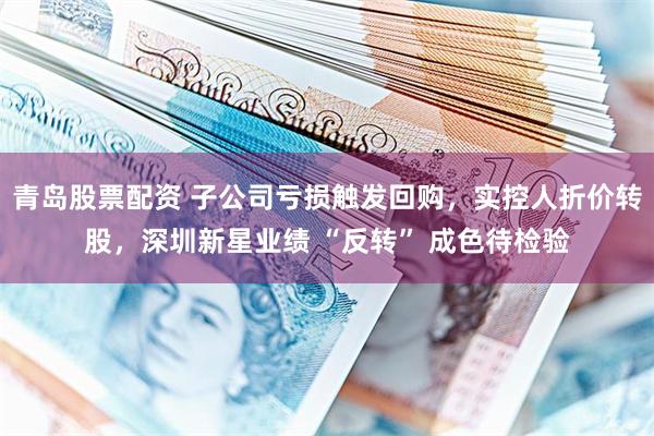 青岛股票配资 子公司亏损触发回购，实控人折价转股，深圳新星业绩 “反转” 成色待检验