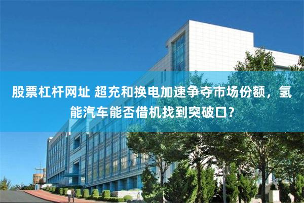 股票杠杆网址 超充和换电加速争夺市场份额,氢能汽车能否借机找到突破口?