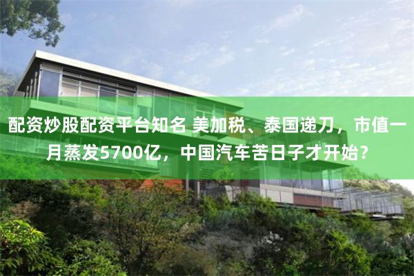配资炒股配资平台知名 美加税、泰国递刀，市值一月蒸发5700亿，中国汽车苦日子才开始？