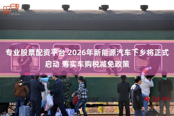 专业股票配资平台 2026年新能源汽车下乡将正式启动 落实车购税减免政策