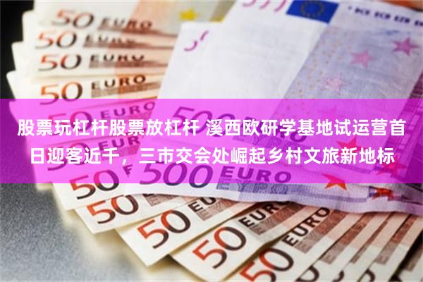 股票玩杠杆股票放杠杆 溪西欧研学基地试运营首日迎客近千，三市交会处崛起乡村文旅新地标