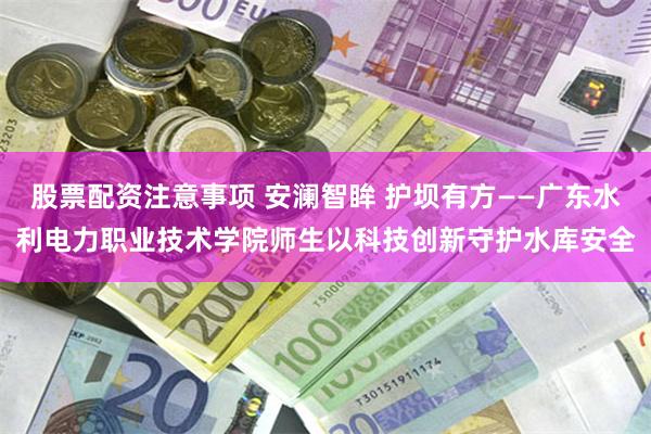 股票配资注意事项 安澜智眸 护坝有方——广东水利电力职业技术学院师生以科技创新守护水库安全