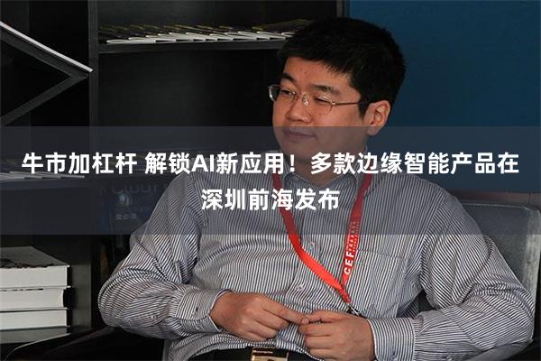 牛市加杠杆 解锁AI新应用！多款边缘智能产品在深圳前海发布