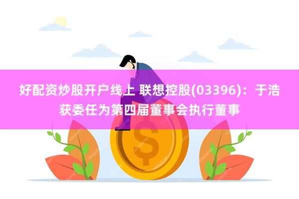 好配资炒股开户线上 联想控股(03396)：于浩获委任为第四届董事会执行董事