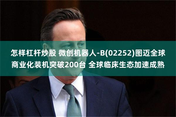 怎样杠杆炒股 微创机器人-B(02252)图迈全球商业化装机突破200台 全球临床生态加速成熟