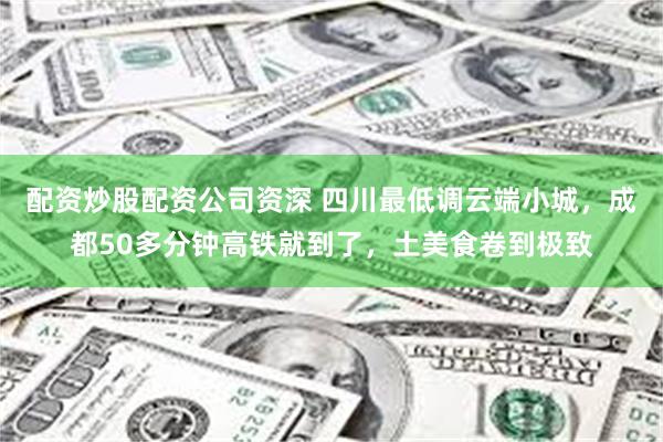 配资炒股配资公司资深 四川最低调云端小城，成都50多分钟高铁就到了，土美食卷到极致