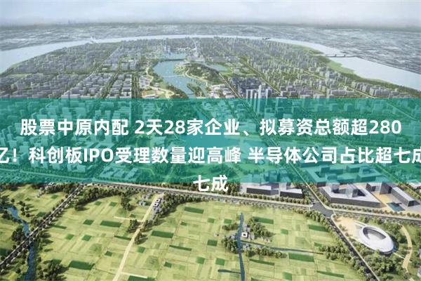 股票中原内配 2天28家企业、拟募资总额超280亿！科创板IPO受理数量迎高峰 半导体公司占比超七成