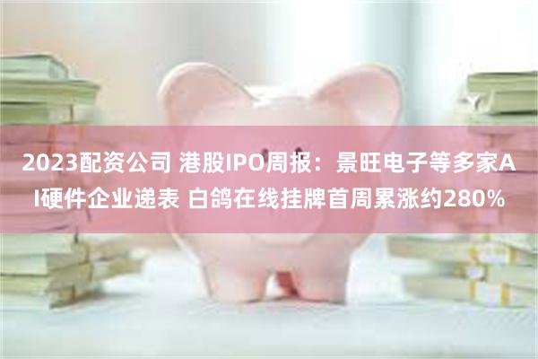 2023配资公司 港股IPO周报：景旺电子等多家AI硬件企业递表 白鸽在线挂牌首周累涨约280%