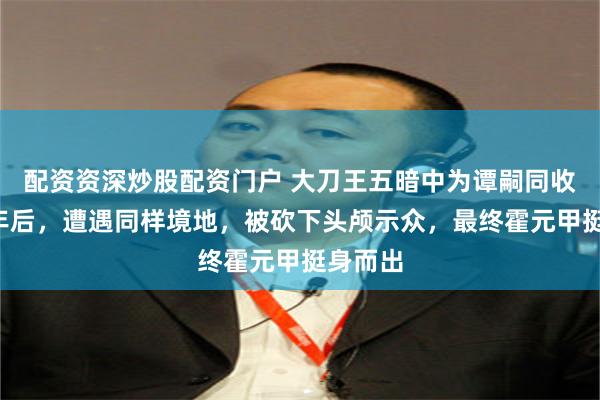 配资资深炒股配资门户 大刀王五暗中为谭嗣同收尸，2年后，遭遇同样境地，被砍下头颅示众，最终霍元甲挺身而出