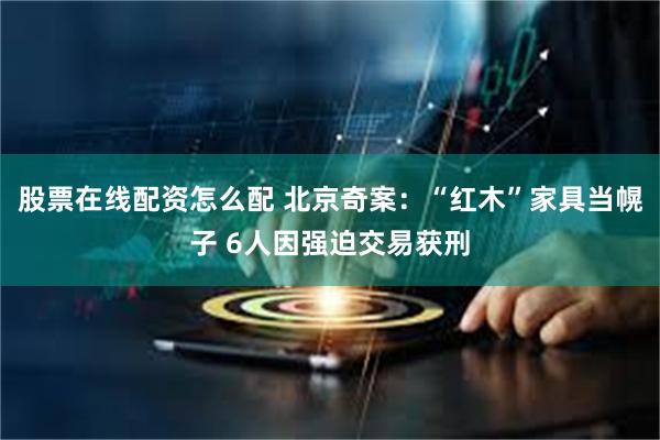 股票在线配资怎么配 北京奇案:“红木”家具当幌子 6人因强迫交易获刑