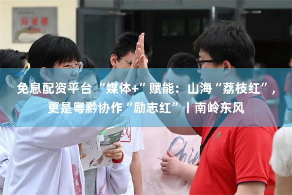 免息配资平台 “媒体+”赋能：山海“荔枝红”，更是粤黔协作“励志红”丨南岭东风