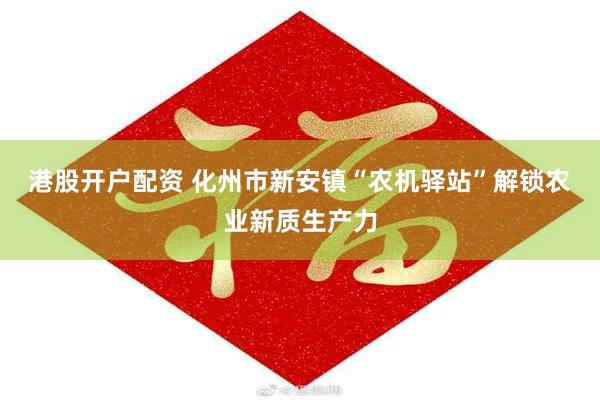 港股开户配资 化州市新安镇“农机驿站”解锁农业新质生产力