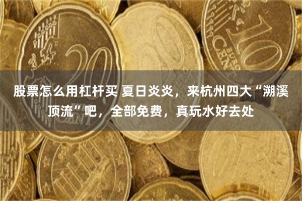 股票怎么用杠杆买 夏日炎炎，来杭州四大“溯溪顶流”吧，全部免费，真玩水好去处