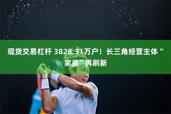 现货交易杠杆 3828.31万户！长三角经营主体“家底”再刷新