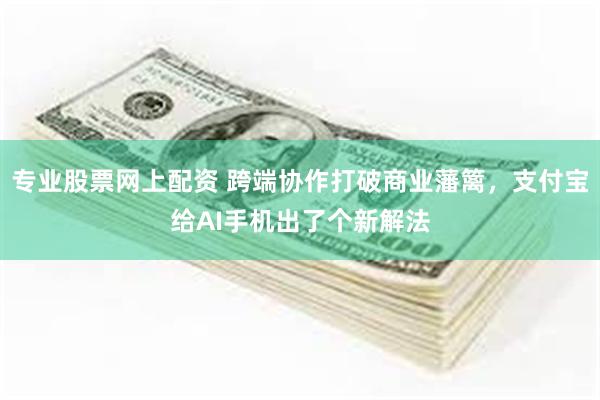 专业股票网上配资 跨端协作打破商业藩篱，支付宝给AI手机出了个新解法